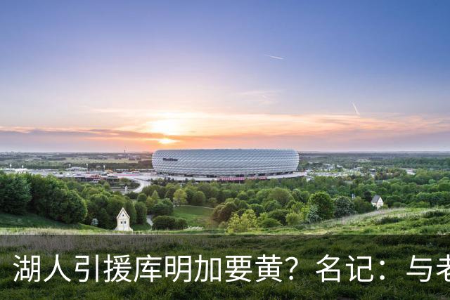 湖人引援库明加要黄？名记：与老鹰从未进行过实质先签后换谈判